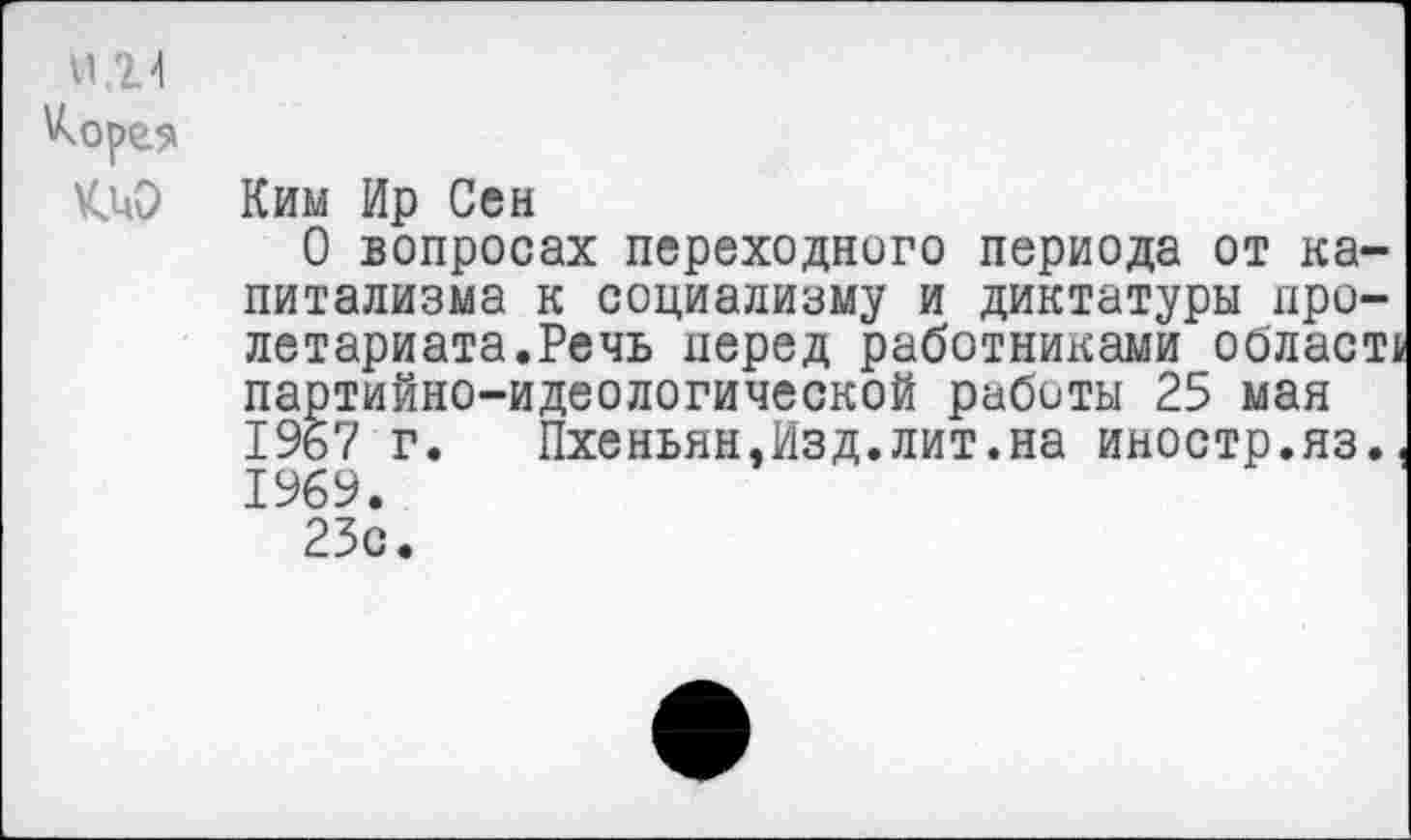 ﻿И14
Ким Ир Сен
О вопросах переходного периода от капитализма к социализму и диктатуры пролетариата.Речь перед работниками облает, партийно-идеологической работы 25 мая 1967 г. Пхеньян,Изд.лит.на иностр.яз. 1969.
23с.